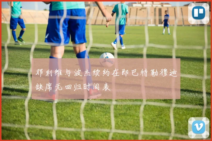 邓利维与波杰续约在即巴特勒穆迪缺席无回归时间表