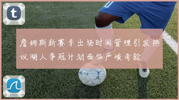 詹姆斯新赛季出场时间管理引发热议湖人争冠计划面临严峻考验