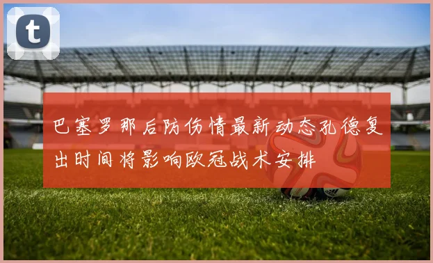 巴塞罗那后防伤情最新动态孔德复出时间将影响欧冠战术安排
