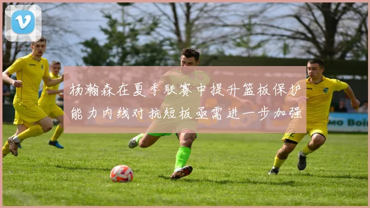 杨瀚森在夏季联赛中提升篮板保护能力内线对抗短板亟需进一步加强