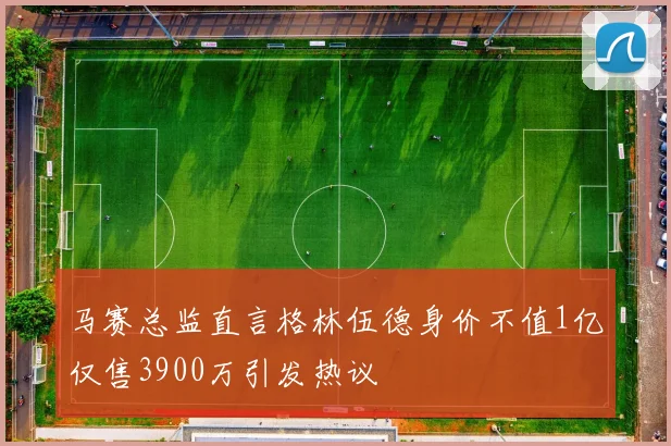 马赛总监直言格林伍德身价不值1亿仅售3900万引发热议