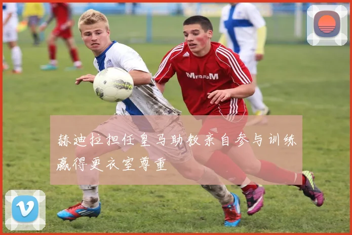 赫迪拉担任皇马助教亲自参与训练赢得更衣室尊重