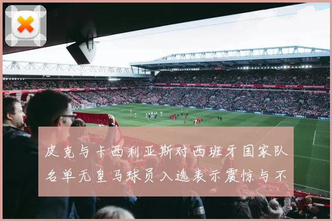 皮克与卡西利亚斯对西班牙国家队名单无皇马球员入选表示震惊与不解