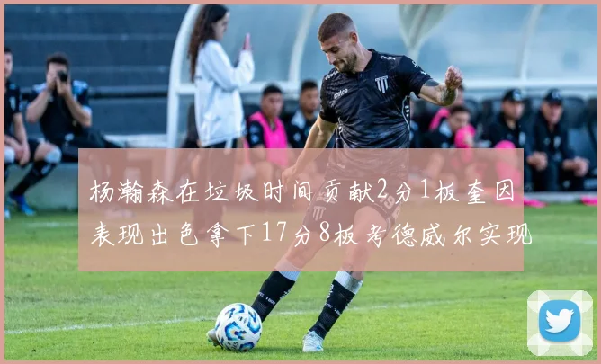 杨瀚森在垃圾时间贡献2分1板奎因表现出色拿下17分8板考德威尔实现双双14板转正