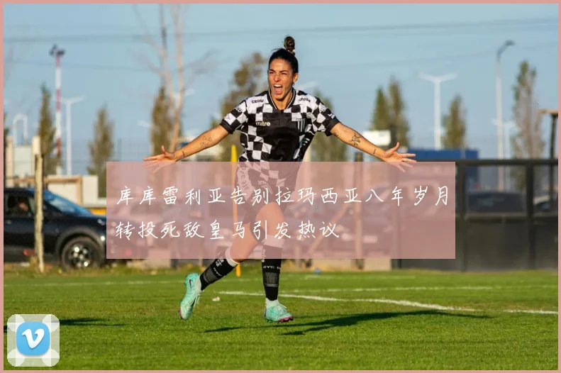 库库雷利亚告别拉玛西亚八年岁月转投死敌皇马引发热议