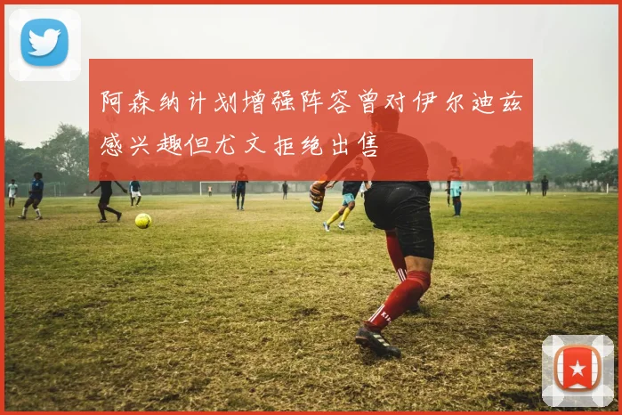 阿森纳计划增强阵容曾对伊尔迪兹感兴趣但尤文拒绝出售