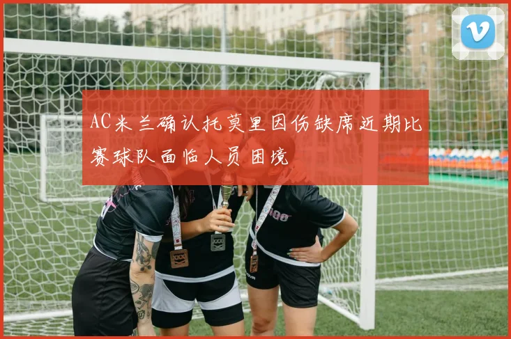 AC米兰确认托莫里因伤缺席近期比赛球队面临人员困境