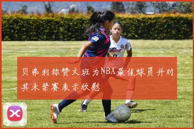 贝弗利称赞文班为NBA最佳球员并对其未禁赛表示欣慰