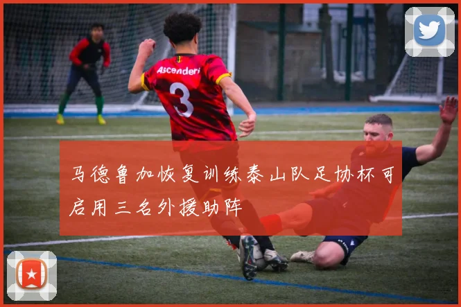 马德鲁加恢复训练泰山队足协杯可启用三名外援助阵