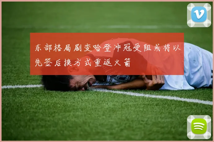 东部格局剧变哈登冲冠受阻或将以先签后换方式重返火箭