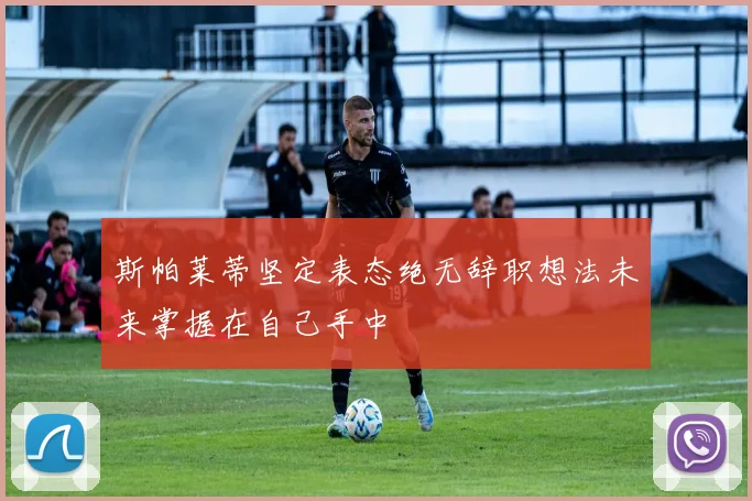 斯帕莱蒂坚定表态绝无辞职想法未来掌握在自己手中