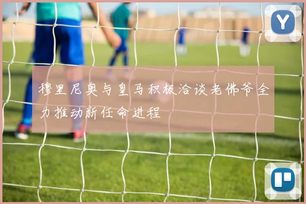 穆里尼奥与皇马积极洽谈老佛爷全力推动新任命进程