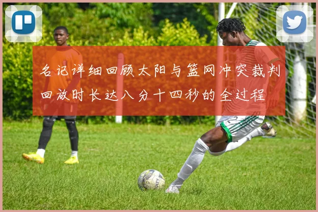 名记详细回顾太阳与篮网冲突裁判回放时长达八分十四秒的全过程