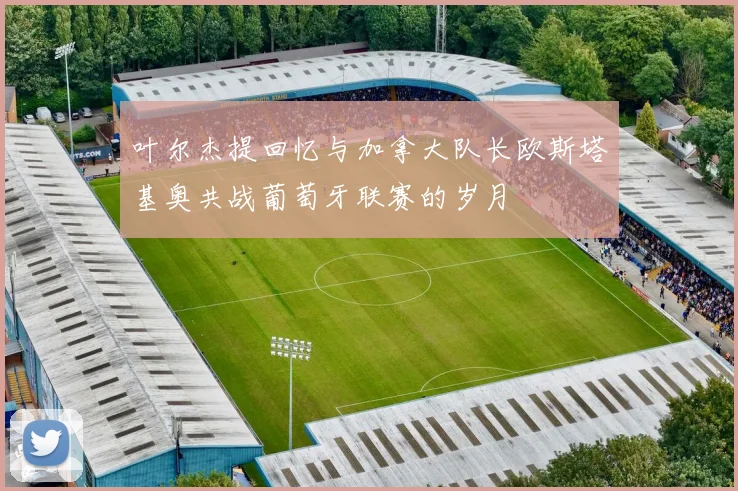 叶尔杰提回忆与加拿大队长欧斯塔基奥共战葡萄牙联赛的岁月