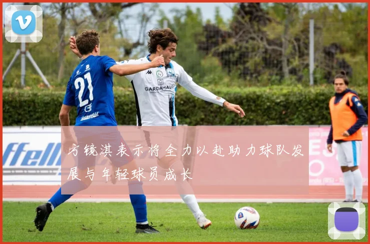 方镜淇表示将全力以赴助力球队发展与年轻球员成长