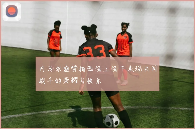 内马尔盛赞梅西场上场下表现共同战斗的荣耀与快乐