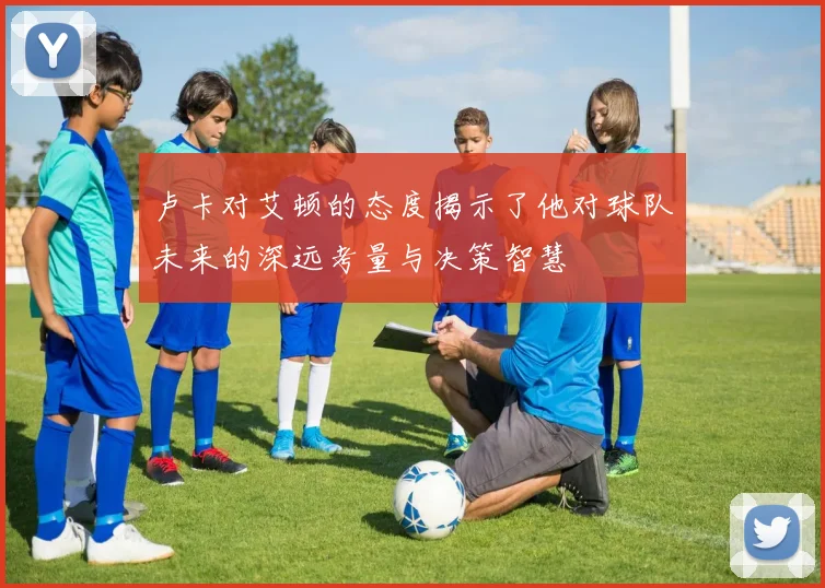 卢卡对艾顿的态度揭示了他对球队未来的深远考量与决策智慧