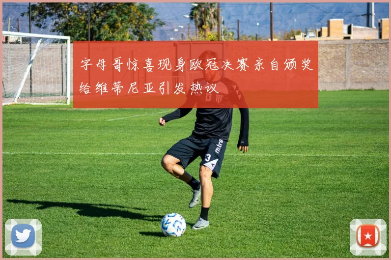 字母哥惊喜现身欧冠决赛亲自颁奖给维蒂尼亚引发热议