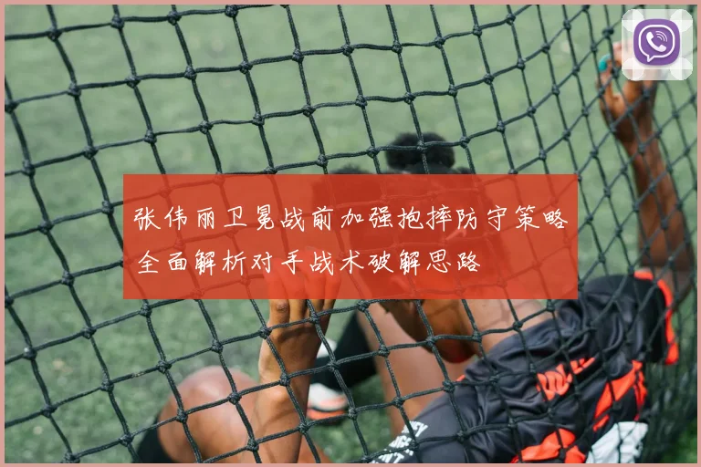 张伟丽卫冕战前加强抱摔防守策略全面解析对手战术破解思路