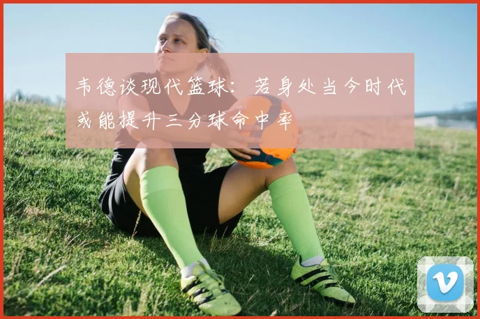 韦德谈现代篮球：若身处当今时代或能提升三分球命中率