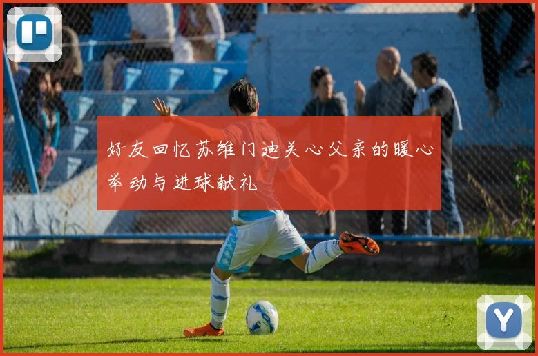 好友回忆苏维门迪关心父亲的暖心举动与进球献礼