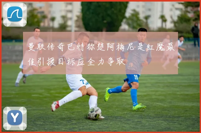 曼联传奇巴特称楚阿梅尼是红魔最佳引援目标应全力争取