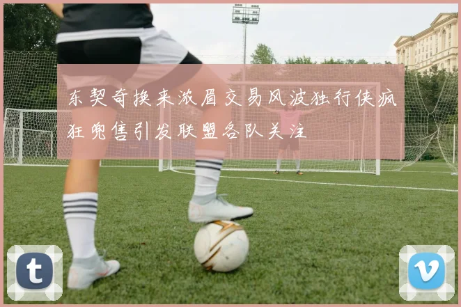 东契奇换来浓眉交易风波独行侠疯狂兜售引发联盟各队关注