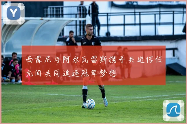 西蒙尼与阿尔瓦雷斯携手共进信任无间共同追逐冠军梦想