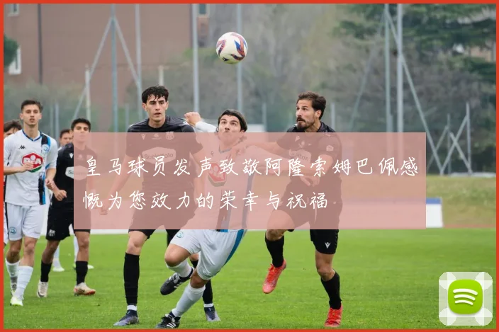 皇马球员发声致敬阿隆索姆巴佩感慨为您效力的荣幸与祝福