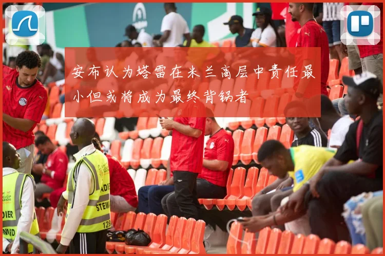 安布认为塔雷在米兰高层中责任最小但或将成为最终背锅者