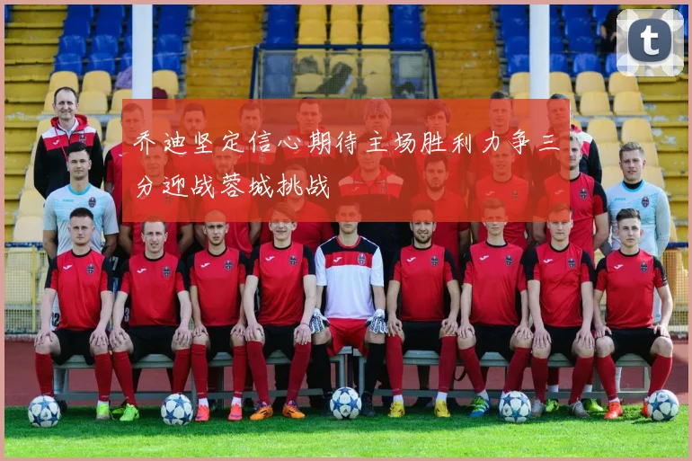乔迪坚定信心期待主场胜利力争三分迎战蓉城挑战