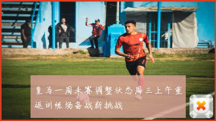皇马一周未赛调整状态周三上午重返训练场备战新挑战